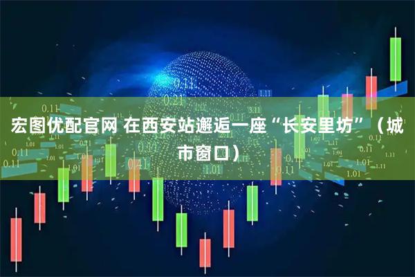 宏图优配官网 在西安站邂逅一座“长安里坊”（城市窗口）