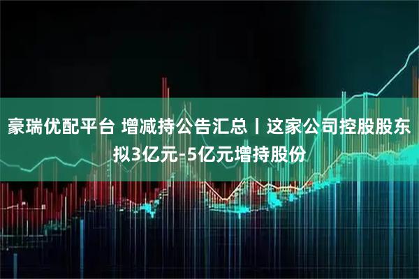 豪瑞优配平台 增减持公告汇总丨这家公司控股股东拟3亿元-5亿元增持股份