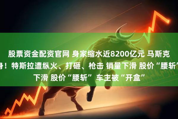股票资金配资官网 身家缩水近8200亿元 马斯克“参政”引火烧身！特斯拉遭纵火、打砸、枪击 销量下滑 股价“腰斩” 车主被“开盒”