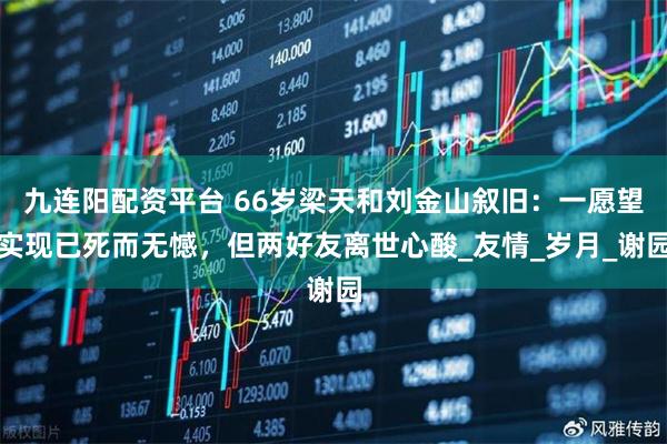 九连阳配资平台 66岁梁天和刘金山叙旧：一愿望实现已死而无憾，但两好友离世心酸_友情_岁月_谢园