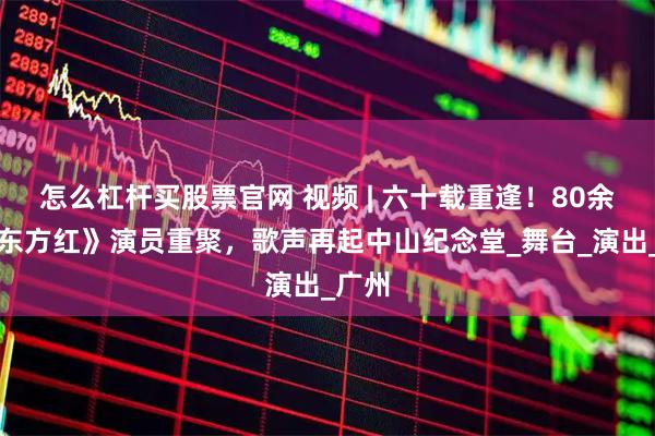 怎么杠杆买股票官网 视频 | 六十载重逢！80余位《东方红》演员重聚，歌声再起中山纪念堂_舞台_演出_广州