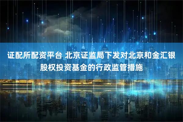 证配所配资平台 北京证监局下发对北京和金汇银股权投资基金的行政监管措施