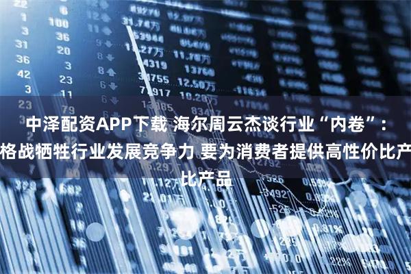 中泽配资APP下载 海尔周云杰谈行业“内卷”：价格战牺牲行业发展竞争力 要为消费者提供高性价比产品
