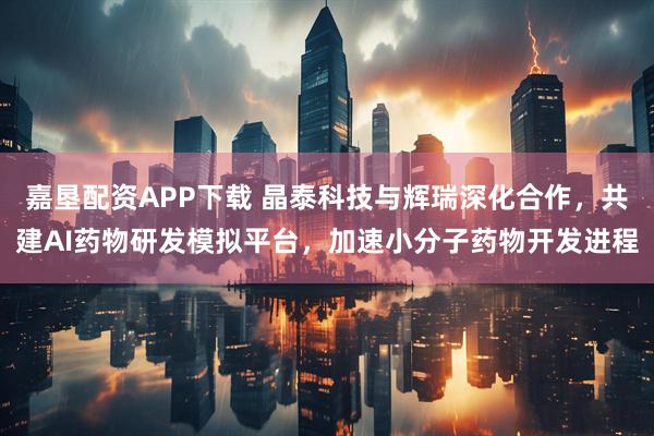 嘉垦配资APP下载 晶泰科技与辉瑞深化合作，共建AI药物研发模拟平台，加速小分子药物开发进程