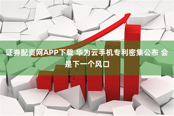 证券配资网APP下载 华为云手机专利密集公布 会是下一个风口