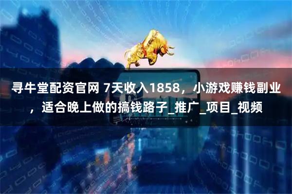 寻牛堂配资官网 7天收入1858，小游戏赚钱副业，适合晚上做的搞钱路子_推广_项目_视频
