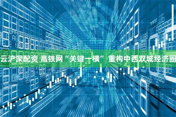 云沪深配资 高铁网“关键一横” 重构中西双城经济圈