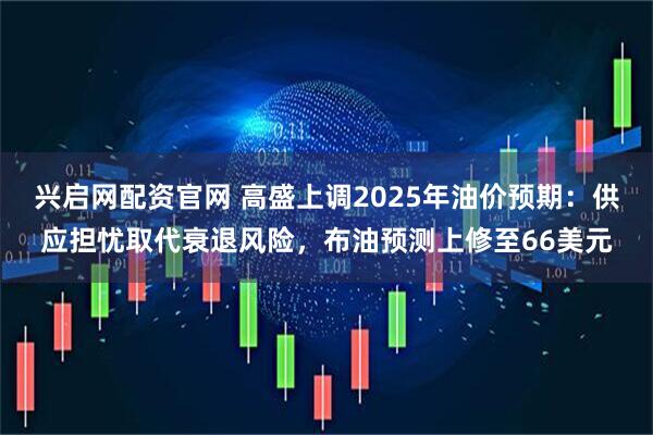 兴启网配资官网 高盛上调2025年油价预期：供应担忧取代衰退风险，布油预测上修至66美元