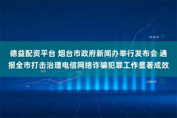 德益配资平台 烟台市政府新闻办举行发布会 通报全市打击治理电信网络诈骗犯罪工作显著成效