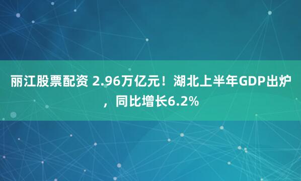 丽江股票配资 2.96万亿元！湖北上半年GDP出炉，同比增长6.2%