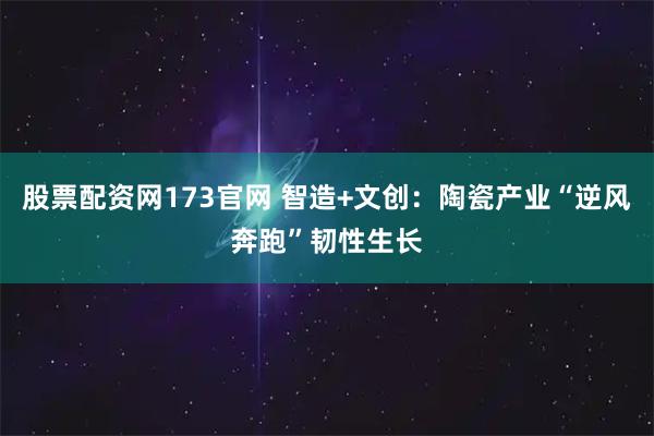 股票配资网173官网 智造+文创：陶瓷产业“逆风奔跑”韧性生长