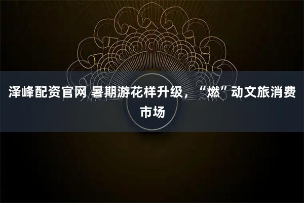 泽峰配资官网 暑期游花样升级，“燃”动文旅消费市场