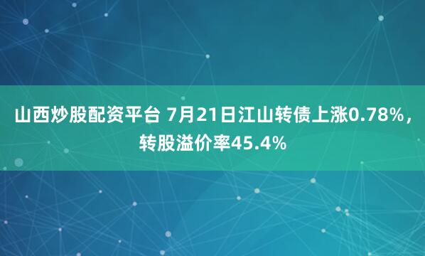 山西炒股配资平台 7月21日江山转债上涨0.78%，转股溢价率45.4%