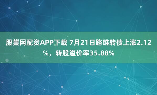 股巢网配资APP下载 7月21日路维转债上涨2.12%，转股溢价率35.88%