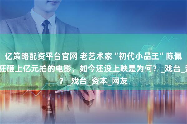 亿策略配资平台官网 老艺术家“初代小品王”陈佩斯老师，狂砸上亿元拍的电影，如今还没上映是为何？_戏台_资本_网友
