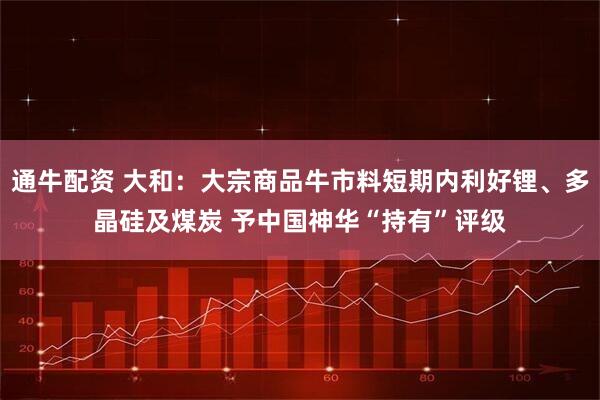 通牛配资 大和：大宗商品牛市料短期内利好锂、多晶硅及煤炭 予中国神华“持有”评级