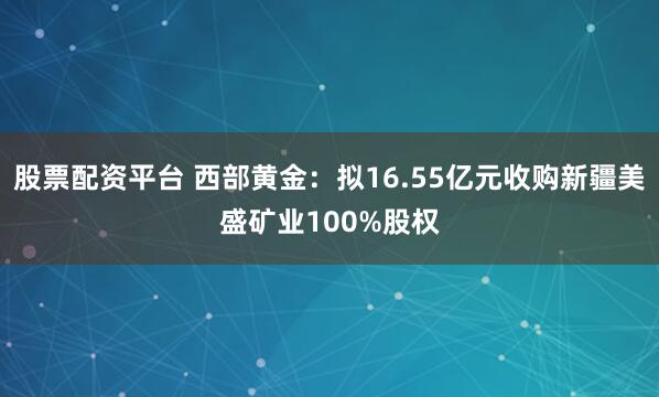 股票配资平台 西部黄金：拟16.55亿元收购新疆美盛矿业100%股权