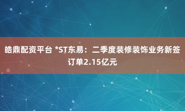 皓鼎配资平台 *ST东易：二季度装修装饰业务新签订单2.15亿元