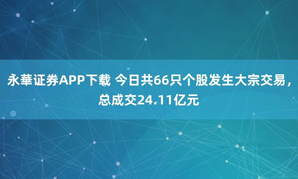 永華证券APP下载 今日共66只个股发生大宗交易，总成交24.11亿元