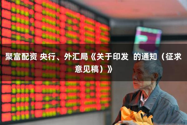 聚富配资 央行、外汇局《关于印发  的通知（征求意见稿）》