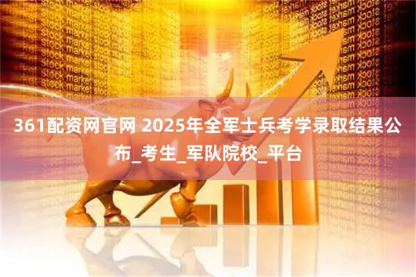361配资网官网 2025年全军士兵考学录取结果公布_考生_军队院校_平台