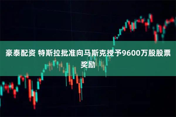 豪泰配资 特斯拉批准向马斯克授予9600万股股票奖励