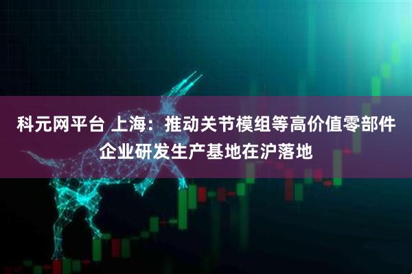 科元网平台 上海：推动关节模组等高价值零部件企业研发生产基地在沪落地