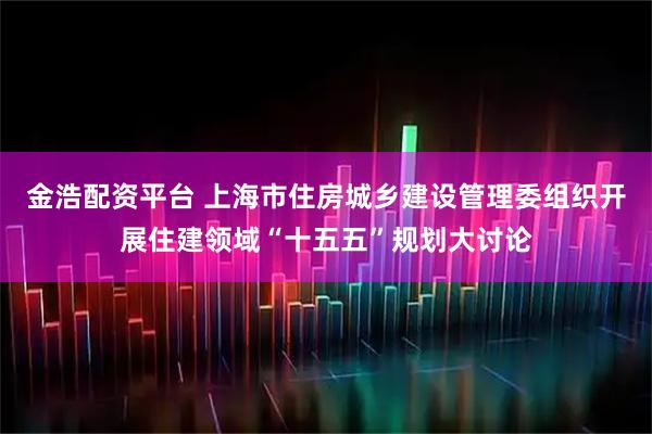 金浩配资平台 上海市住房城乡建设管理委组织开展住建领域“十五五”规划大讨论