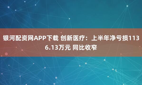 银河配资网APP下载 创新医疗：上半年净亏损1136.13万元 同比收窄