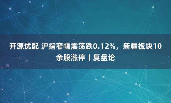 开源优配 沪指窄幅震荡跌0.12%,新疆板块10余股涨停丨复盘论