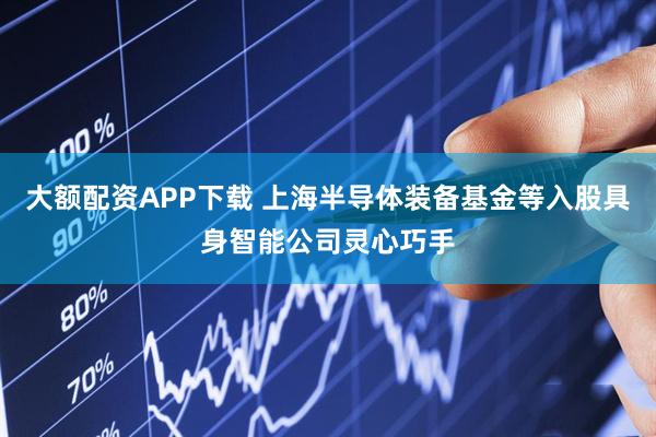 大额配资APP下载 上海半导体装备基金等入股具身智能公司灵心巧手