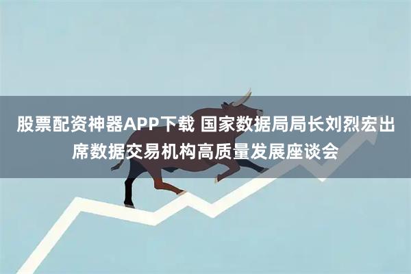 股票配资神器APP下载 国家数据局局长刘烈宏出席数据交易机构高质量发展座谈会