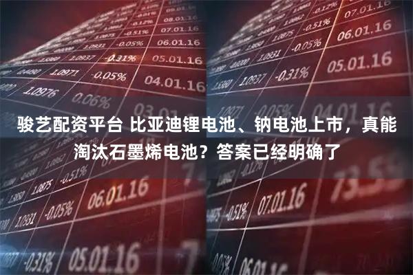 骏艺配资平台 比亚迪锂电池、钠电池上市，真能淘汰石墨烯电池？答案已经明确了