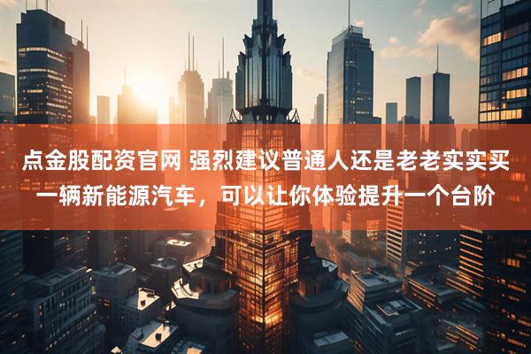 点金股配资官网 强烈建议普通人还是老老实实买一辆新能源汽车，可以让你体验提升一个台阶