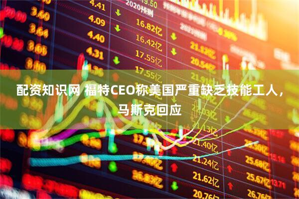 配资知识网 福特CEO称美国严重缺乏技能工人,马斯克回应
