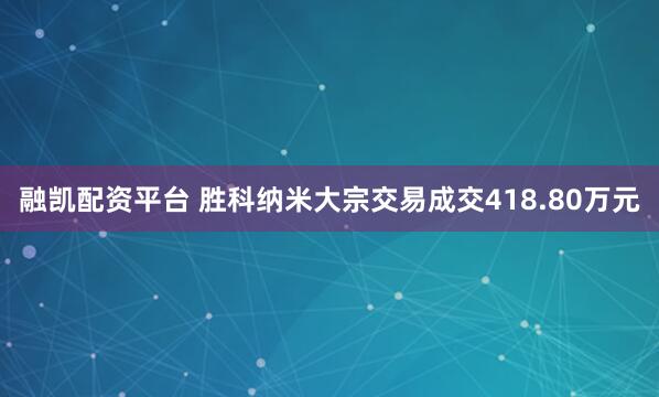 融凯配资平台 胜科纳米大宗交易成交418.80万元